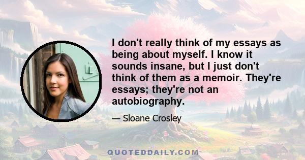 I don't really think of my essays as being about myself. I know it sounds insane, but I just don't think of them as a memoir. They're essays; they're not an autobiography.