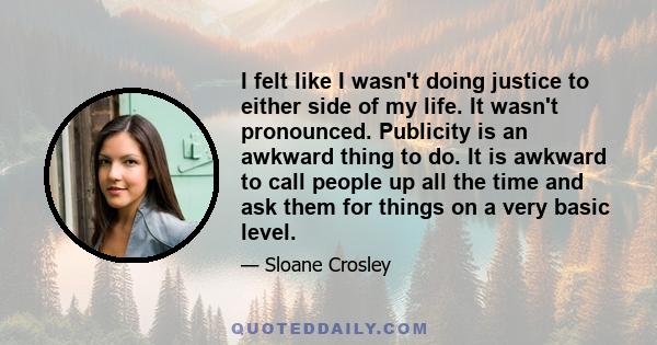 I felt like I wasn't doing justice to either side of my life. It wasn't pronounced. Publicity is an awkward thing to do. It is awkward to call people up all the time and ask them for things on a very basic level.