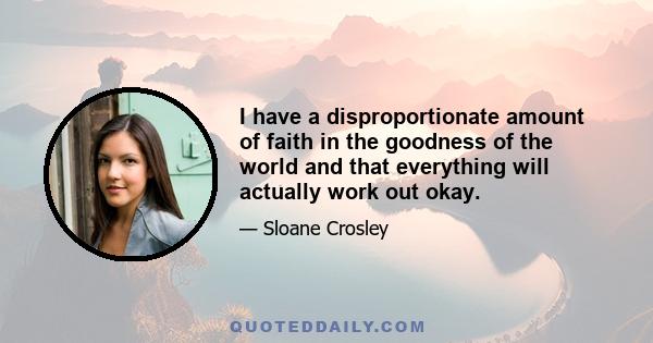 I have a disproportionate amount of faith in the goodness of the world and that everything will actually work out okay.