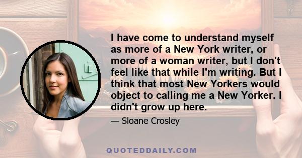 I have come to understand myself as more of a New York writer, or more of a woman writer, but I don't feel like that while I'm writing. But I think that most New Yorkers would object to calling me a New Yorker. I didn't 