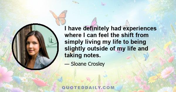 I have definitely had experiences where I can feel the shift from simply living my life to being slightly outside of my life and taking notes.