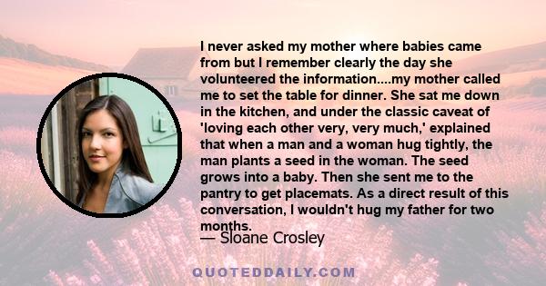 I never asked my mother where babies came from but I remember clearly the day she volunteered the information....my mother called me to set the table for dinner. She sat me down in the kitchen, and under the classic