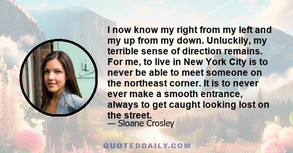 I now know my right from my left and my up from my down. Unluckily, my terrible sense of direction remains. For me, to live in New York City is to never be able to meet someone on the northeast corner. It is to never