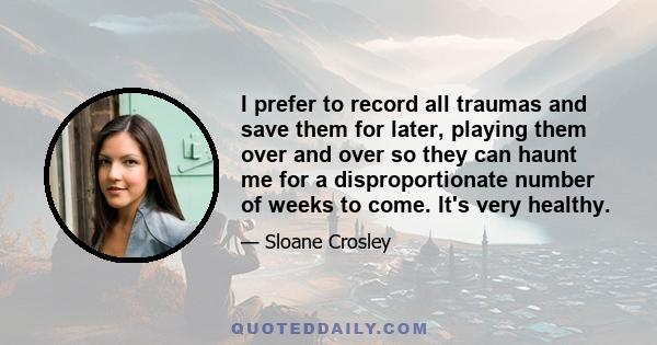 I prefer to record all traumas and save them for later, playing them over and over so they can haunt me for a disproportionate number of weeks to come. It's very healthy.