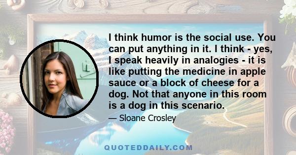 I think humor is the social use. You can put anything in it. I think - yes, I speak heavily in analogies - it is like putting the medicine in apple sauce or a block of cheese for a dog. Not that anyone in this room is a 