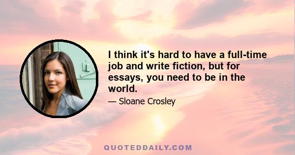 I think it's hard to have a full-time job and write fiction, but for essays, you need to be in the world.