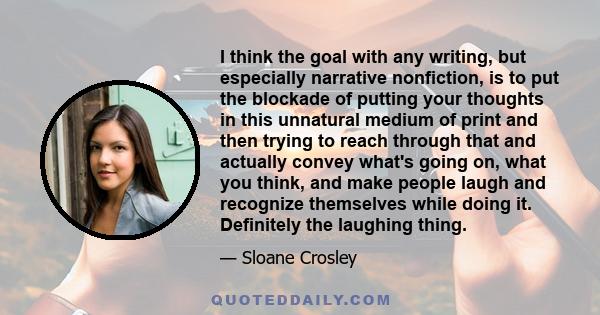 I think the goal with any writing, but especially narrative nonfiction, is to put the blockade of putting your thoughts in this unnatural medium of print and then trying to reach through that and actually convey what's