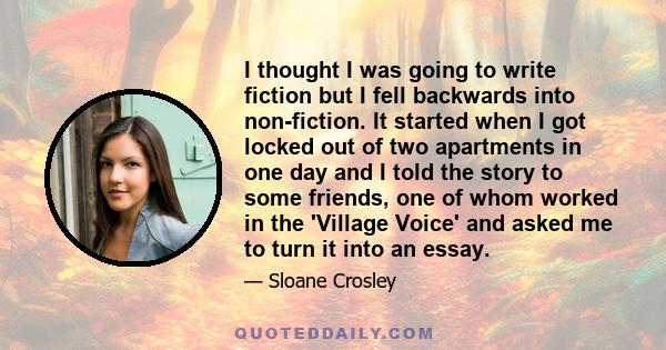 I thought I was going to write fiction but I fell backwards into non-fiction. It started when I got locked out of two apartments in one day and I told the story to some friends, one of whom worked in the 'Village Voice' 