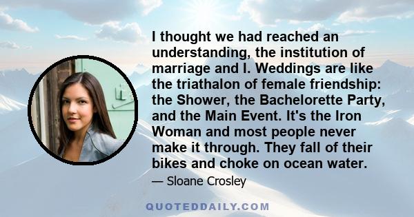 I thought we had reached an understanding, the institution of marriage and I. Weddings are like the triathalon of female friendship: the Shower, the Bachelorette Party, and the Main Event. It's the Iron Woman and most