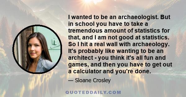 I wanted to be an archaeologist. But in school you have to take a tremendous amount of statistics for that, and I am not good at statistics. So I hit a real wall with archaeology. It's probably like wanting to be an