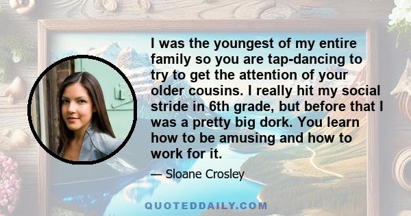 I was the youngest of my entire family so you are tap-dancing to try to get the attention of your older cousins. I really hit my social stride in 6th grade, but before that I was a pretty big dork. You learn how to be