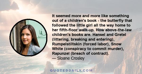 It seemed more and more like something out of a children's book - the butterfly that followed the little girl all the way home to her fifth-floor walk-up. How above-the-law children's books are. Hansel and Gretel