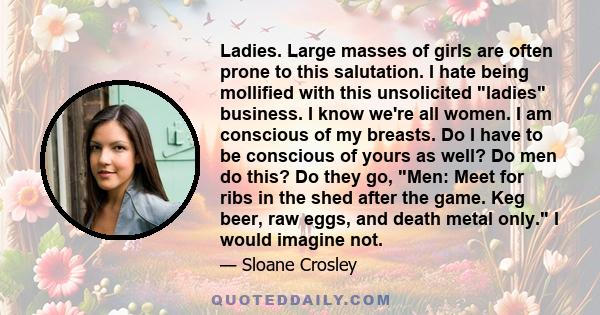 Ladies. Large masses of girls are often prone to this salutation. I hate being mollified with this unsolicited ladies business. I know we're all women. I am conscious of my breasts. Do I have to be conscious of yours as 