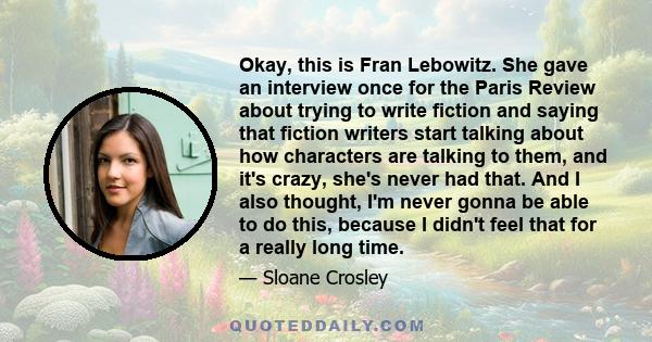 Okay, this is Fran Lebowitz. She gave an interview once for the Paris Review about trying to write fiction and saying that fiction writers start talking about how characters are talking to them, and it's crazy, she's