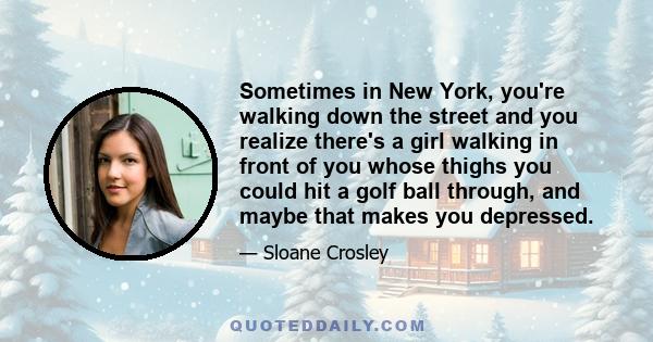 Sometimes in New York, you're walking down the street and you realize there's a girl walking in front of you whose thighs you could hit a golf ball through, and maybe that makes you depressed.