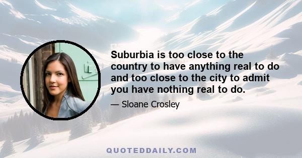 Suburbia is too close to the country to have anything real to do and too close to the city to admit you have nothing real to do.