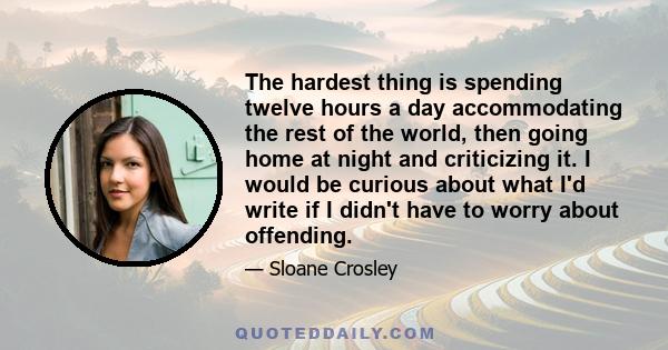 The hardest thing is spending twelve hours a day accommodating the rest of the world, then going home at night and criticizing it. I would be curious about what I'd write if I didn't have to worry about offending.