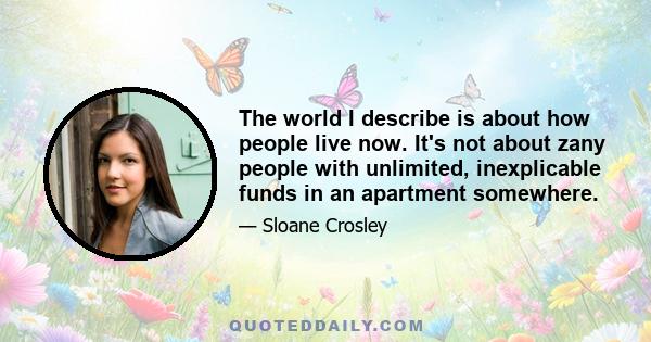 The world I describe is about how people live now. It's not about zany people with unlimited, inexplicable funds in an apartment somewhere.