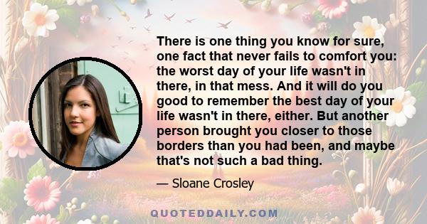 There is one thing you know for sure, one fact that never fails to comfort you: the worst day of your life wasn't in there, in that mess. And it will do you good to remember the best day of your life wasn't in there,