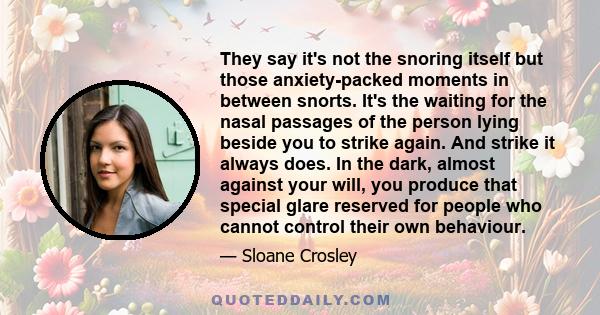 They say it's not the snoring itself but those anxiety-packed moments in between snorts. It's the waiting for the nasal passages of the person lying beside you to strike again. And strike it always does. In the dark,