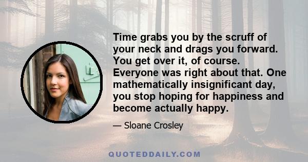 Time grabs you by the scruff of your neck and drags you forward. You get over it, of course. Everyone was right about that. One mathematically insignificant day, you stop hoping for happiness and become actually happy.