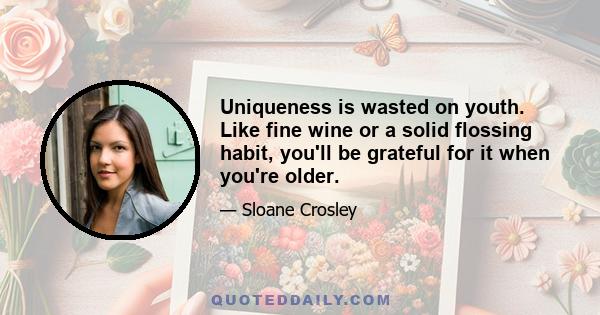 Uniqueness is wasted on youth. Like fine wine or a solid flossing habit, you'll be grateful for it when you're older.