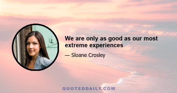 We are only as good as our most extreme experiences