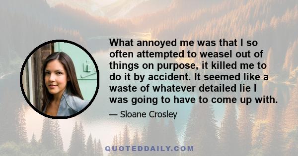 What annoyed me was that I so often attempted to weasel out of things on purpose, it killed me to do it by accident. It seemed like a waste of whatever detailed lie I was going to have to come up with.