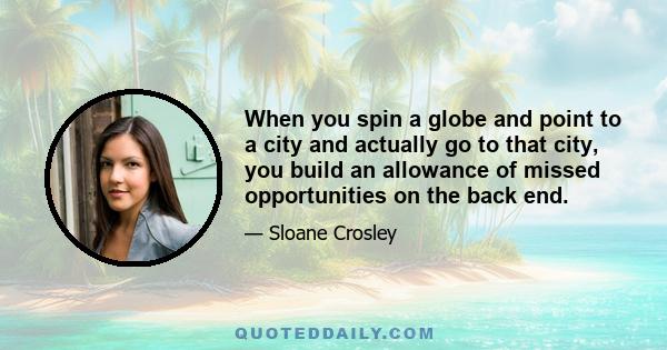 When you spin a globe and point to a city and actually go to that city, you build an allowance of missed opportunities on the back end.