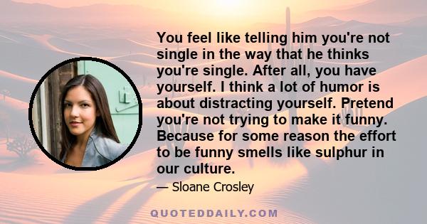 You feel like telling him you're not single in the way that he thinks you're single. After all, you have yourself. I think a lot of humor is about distracting yourself. Pretend you're not trying to make it funny.