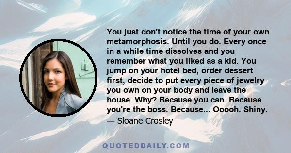 You just don't notice the time of your own metamorphosis. Until you do. Every once in a while time dissolves and you remember what you liked as a kid. You jump on your hotel bed, order dessert first, decide to put every 