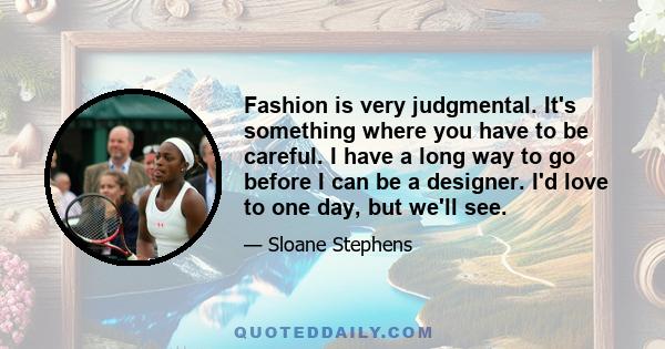 Fashion is very judgmental. It's something where you have to be careful. I have a long way to go before I can be a designer. I'd love to one day, but we'll see.