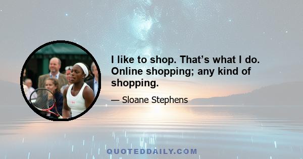 I like to shop. That’s what I do. Online shopping; any kind of shopping.