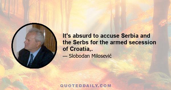 It's absurd to accuse Serbia and the Serbs for the armed secession of Croatia,.