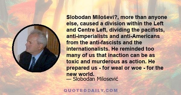 Slobodan Miloševi?, more than anyone else, caused a division within the Left and Centre Left, dividing the pacifists, anti-imperialists and anti-Americans from the anti-fascists and the internationalists. He reminded