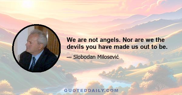 We are not angels. Nor are we the devils you have made us out to be.