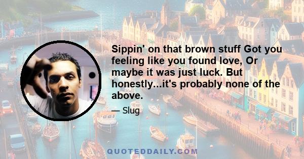 Sippin' on that brown stuff Got you feeling like you found love, Or maybe it was just luck. But honestly...it's probably none of the above.