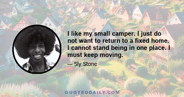 I like my small camper. I just do not want to return to a fixed home. I cannot stand being in one place. I must keep moving.