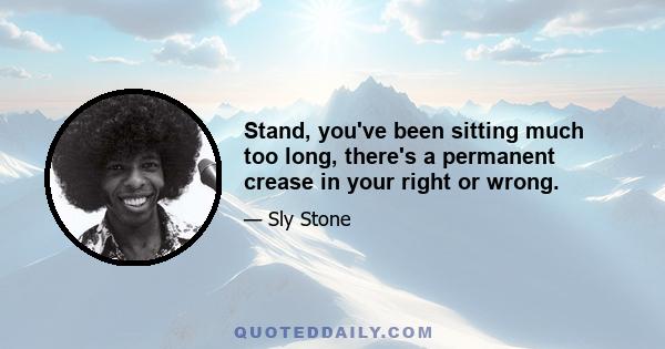 Stand, you've been sitting much too long, there's a permanent crease in your right or wrong.