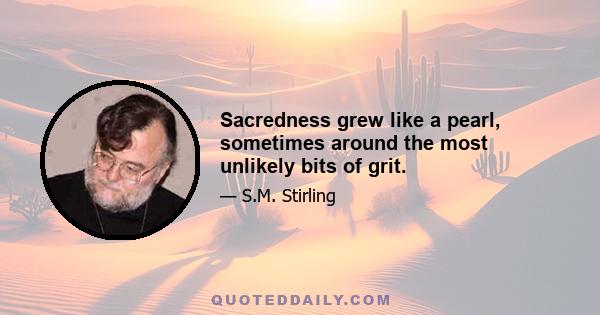 Sacredness grew like a pearl, sometimes around the most unlikely bits of grit.