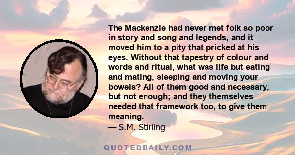 The Mackenzie had never met folk so poor in story and song and legends, and it moved him to a pity that pricked at his eyes. Without that tapestry of colour and words and ritual, what was life but eating and mating,