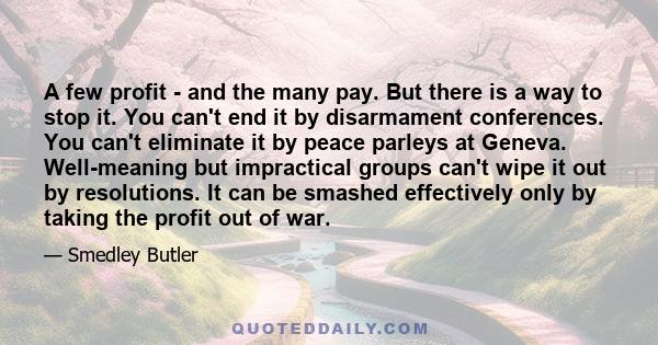 A few profit - and the many pay. But there is a way to stop it. You can't end it by disarmament conferences. You can't eliminate it by peace parleys at Geneva. Well-meaning but impractical groups can't wipe it out by