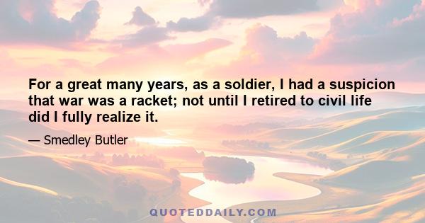 For a great many years, as a soldier, I had a suspicion that war was a racket; not until I retired to civil life did I fully realize it.