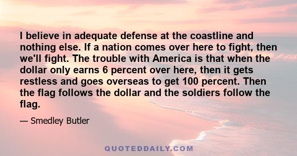 I believe in adequate defense at the coastline and nothing else. If a nation comes over here to fight, then we'll fight. The trouble with America is that when the dollar only earns 6 percent over here, then it gets