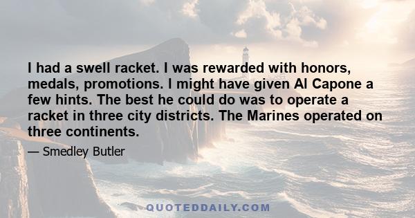 I had a swell racket. I was rewarded with honors, medals, promotions. l might have given Al Capone a few hints. The best he could do was to operate a racket in three city districts. The Marines operated on three