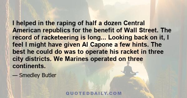 I helped in the raping of half a dozen Central American republics for the benefit of Wall Street. The record of racketeering is long... Looking back on it, I feel I might have given Al Capone a few hints. The best he