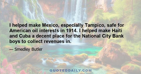 I helped make Mexico, especially Tampico, safe for American oil interests in 1914. I helped make Haiti and Cuba a decent place for the National City Bank boys to collect revenues in. I helped in the raping of half a