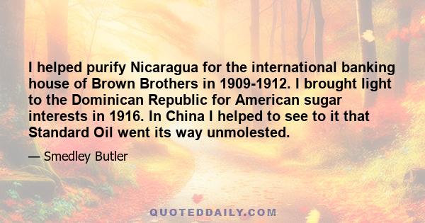 I helped purify Nicaragua for the international banking house of Brown Brothers in 1909-1912. I brought light to the Dominican Republic for American sugar interests in 1916. In China I helped to see to it that Standard