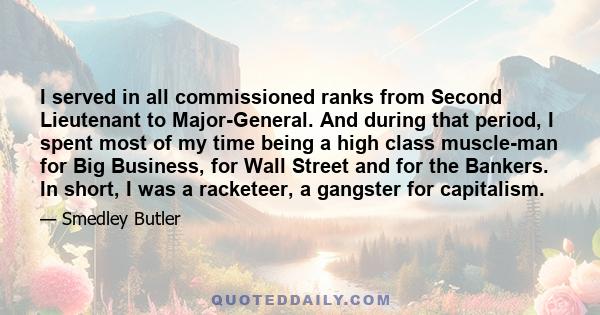 I served in all commissioned ranks from Second Lieutenant to Major-General. And during that period, I spent most of my time being a high class muscle-man for Big Business, for Wall Street and for the Bankers. In short,