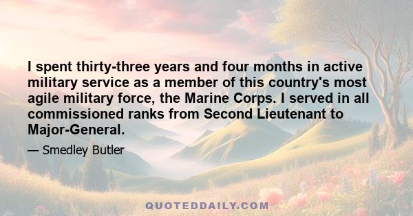 I spent thirty-three years and four months in active military service as a member of this country's most agile military force, the Marine Corps. I served in all commissioned ranks from Second Lieutenant to Major-General.